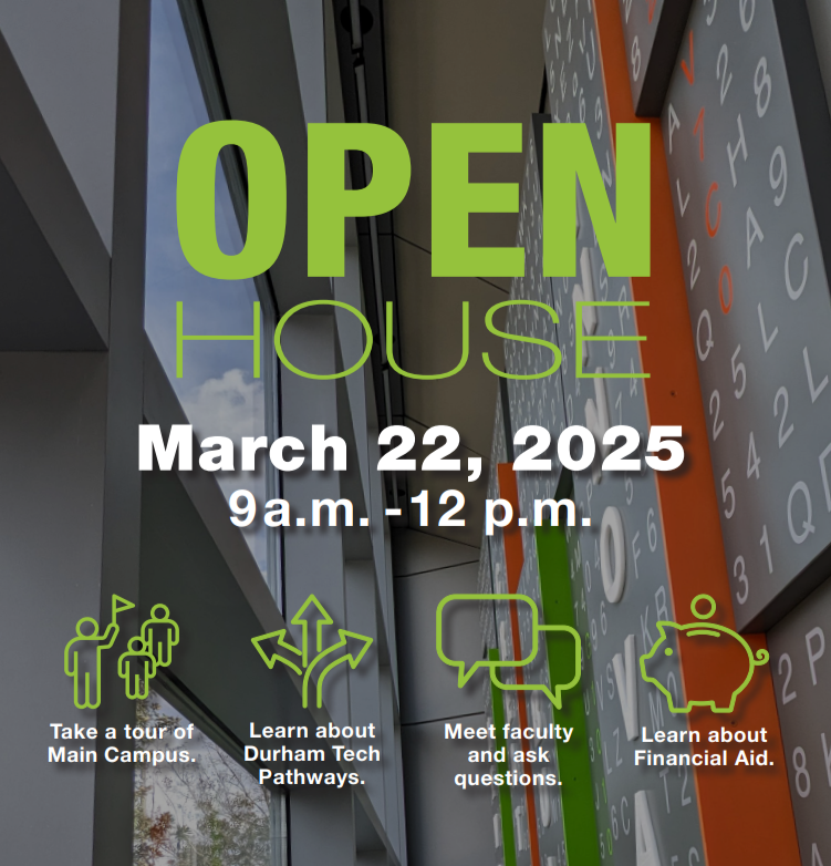 Open House - March 22, 2025, 9 a.m. - 12 p.m. - Take a tour of campus - Learn about Durham Tech Pathways - Meet faculty and ask questions - Learn about Financial Aid