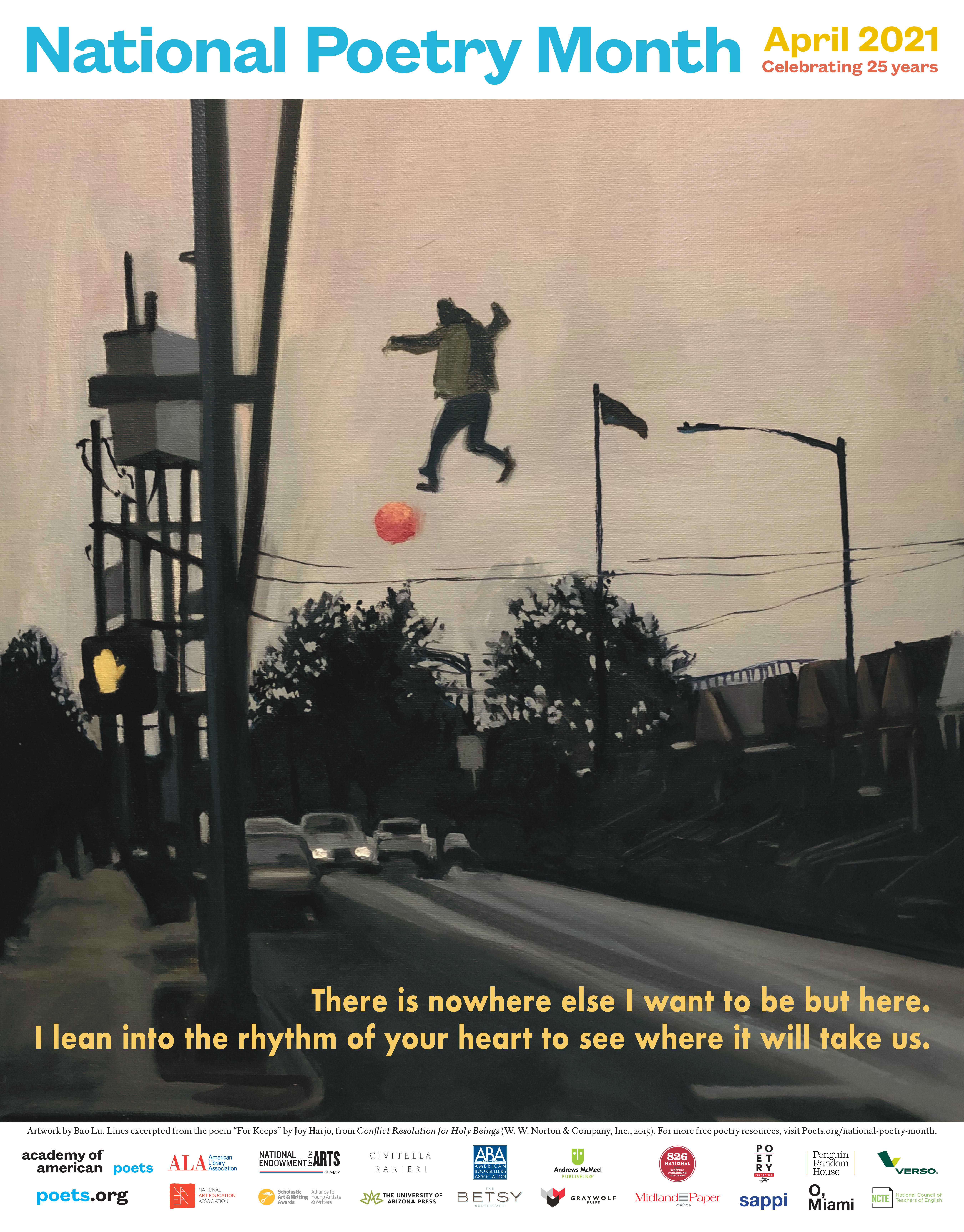 National Poetry Month, April 2021. Celebrating 25 years. The 2021 poster was designed by twelfth grader Bao Lu from Edward R. Murrow High School in Brooklyn, New York, who was the winner of the 2021 National Poetry Month Poster Contest, and features lines by U.S. Poet Laureate Joy Harjo. "There is nowhere else I want to be but here. I lean into the rhythm of your heart to see where it will take us." Image is an impressionistic painting of a young man floating (or falling) over the telephone lines of a thre…