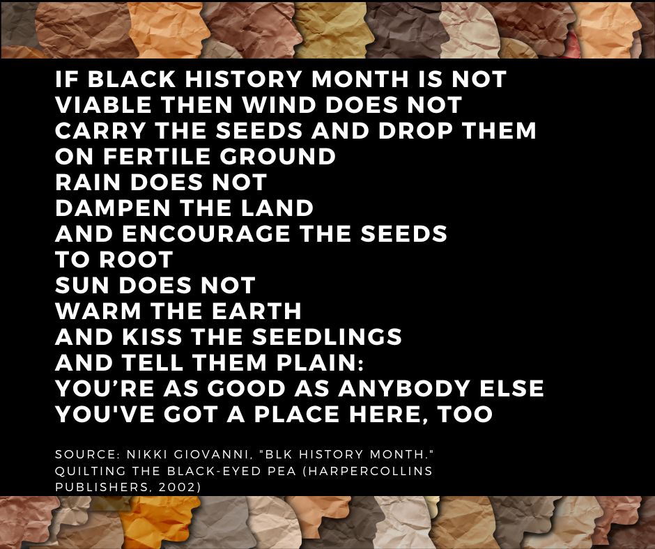 "BLK History Month" by Nikki Giovanni. If Black History Month is not viable then wind does not carry the seeds and drop them on fertile ground rain does not dampen the land and encourage the seeds to root sun does not warm the earth and kiss the seedlings and tell them plain: You’re As Good As Anybody Else You’ve Got A Place Here, Too