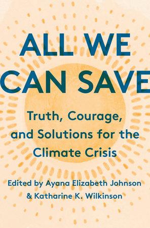 All We Can Save: Truth, Courage, and Solutions for the Climate Crisis edited by Ayana Elizabeth Johnson and Katharine K. Wilkinson