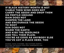 "BLK History Month" by Nikki Giovanni. If Black History Month is not viable then wind does not carry the seeds and drop them on fertile ground rain does not dampen the land and encourage the seeds to root sun does not warm the earth and kiss the seedlings and tell them plain: You’re As Good As Anybody Else You’ve Got A Place Here, Too